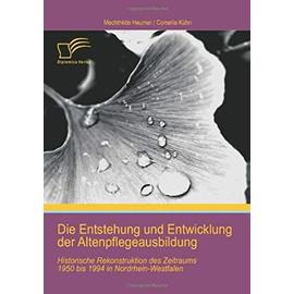 Die Entstehung und Entwicklung der Altenpflegeausbildung: Historische Rekonstruktion des Zeitraums 1950 bis 1994 in Nordrhein-Westfalen - Cornelia Kühn