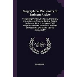 Biographical Dictionary of Eminent Artists: Comprising Painters, Sculptors, Engravers, and Architects, from the Earliest Ages to the Present Time; ... Introduction, Containing a Brief Account of V - Gould, Emeritus Professor John