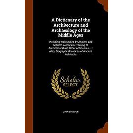 A Dictionary of the Architecture and Archaeology of the Middle Ages: Including Words Used by Ancient and Modern Authors in Treating of Architectural ... Biographical Notices of Ancient Architects - Britton, John
