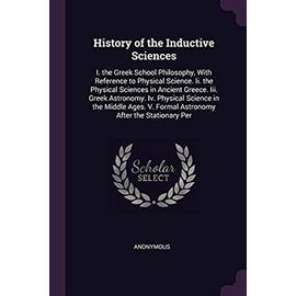 History of the Inductive Sciences: I. the Greek School Philosophy, with Reference to Physical Science. II. the Physical Sciences in Ancient Greece. ... V. Formal Astronomy After the Stationary Per - Unknown
