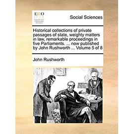 Historical Collections of Private Passages of State, Weighty Matters in Law, Remarkable Proceedings in Five Parliaments. ... Now Published by John Rushworth ... Volume 5 of 8 - Rushworth, John