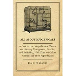 All about Budgerigars - A Concise But Comprehensive Treatise on Housing, Management, Breeding and Exhibiting, with Notes on Colour Varieties and Their - Frank W. Pratley