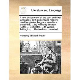 A new dictionary of all the cant and flash languages, both ancient and modern; used by gipsies, beggars, swindlers, shoplifters, ... By Humphry Tristram Potter, ... Dedicated, ... to William Addington, ... Revised and corrected. - Humphry Tristram Potter