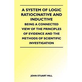 A System of Logic Ratiocinative and Inductive - Being a Connected View of the Principles of Evidence and the Methods of Scientific Investigation - John Stuart Mill