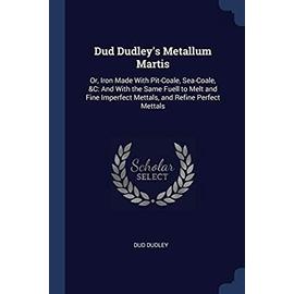 Dud Dudley's Metallum Martis: Or, Iron Made With Pit-Coale, Sea-Coale, &C: And With the Same Fuell to Melt and Fine Imperfect Mettals, and Refine Pe - Dud Dudley