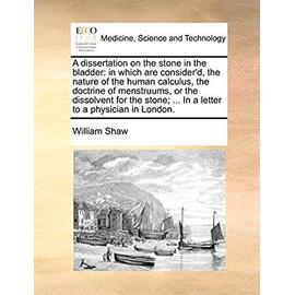 A Dissertation on the Stone in the Bladder: In Which Are Consider'd, the Nature of the Human Calculus, the Doctrine of Menstruums, or the Dissolvent ... ... in a Letter to a Physician in London - Shaw, William