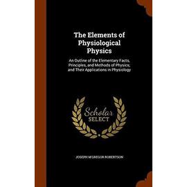 The Elements of Physiological Physics: An Outline of the Elementary Facts, Principles, and Methods of Physics; And Their Applications in Physiology - Robertson, Joseph M'gregor