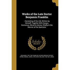 Works of the Late Doctor Benjamin Franklin: : Consisting of His Life, Written by Himself; Together With Essays, Humorous, Moral & Literary, Chiefly in - Collectif