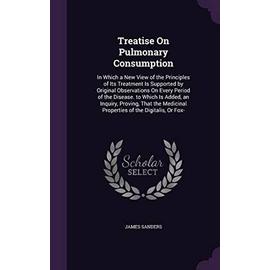 Treatise On Pulmonary Consumption: In Which a New View of the Principles of Its Treatment Is Supported by Original Observations On Every Period of the - James Sanders