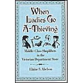When Ladies Go A-Thieving: Middle-Class Shoplifters In The Victorian Department Store - Elaine S. Abelson